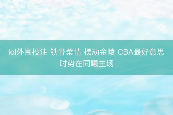 lol外围投注 铁骨柔情 摆动金陵 CBA最好意思时势在同曦主场
