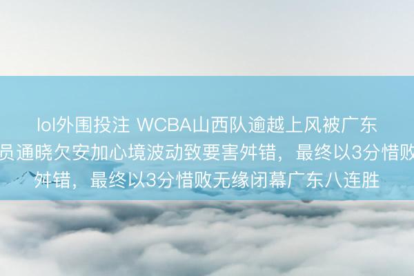 lol外围投注 WCBA山西队逾越上风被广东队绝杀逆转,中枢球员通晓欠安加心境波动致要害舛错,最终以3分惜败无缘闭幕广东八连胜