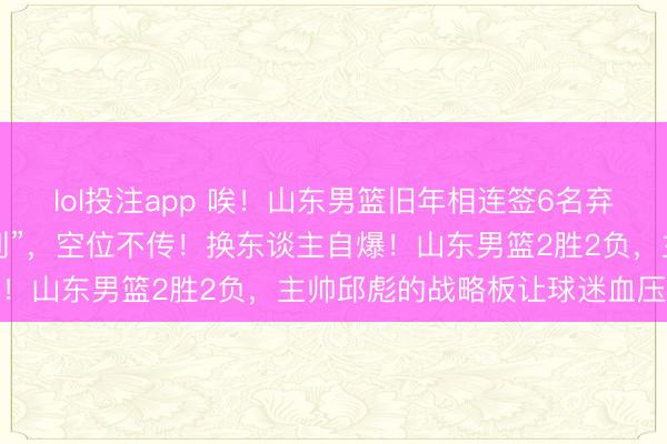 lol投注app 唉！山东男篮旧年相连签6名弃将，如今5东谈主成“排列”，空位不传！换东谈主自爆！山东男篮2胜2负，主帅邱彪的战略板让球迷血压飙升