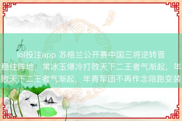 lol投注app 苏格兰公开赛中国三将逆转晋级，周跃龙先输两局爆发稳住阵地，常冰玉爆冷打败天下二王者气渐起，年青军团不再作念陪跑变装