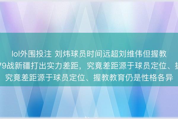 lol外围投注 刘炜球员时间远超刘维伟但握教却被碾压,青岛97比79战新疆打出实力差距,究竟差距源于球员定位、握教教育仍是性格各异