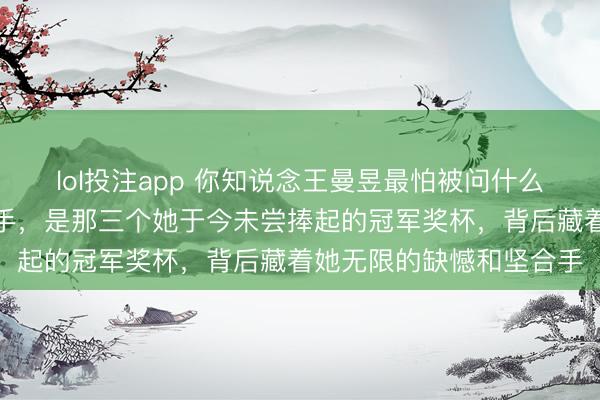 lol投注app 你知说念王曼昱最怕被问什么吗，不是本领也不是敌手，是那三个她于今未尝捧起的冠军奖杯，背后藏着她无限的缺憾和坚合手