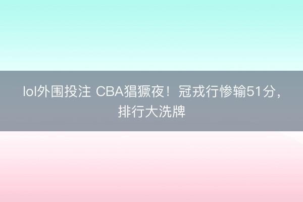 lol外围投注 CBA猖獗夜！冠戎行惨输51分，排行大洗牌