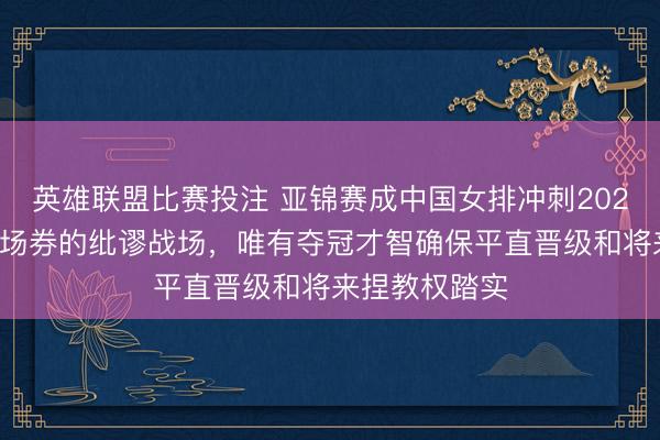英雄联盟比赛投注 亚锦赛成中国女排冲刺2028奥运首张入场券的纰谬战场，唯有夺冠才智确保平直晋级和将来捏教权踏实