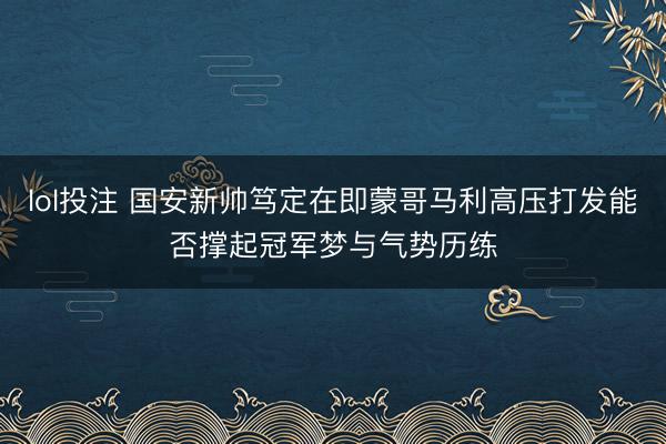 lol投注 国安新帅笃定在即蒙哥马利高压打发能否撑起冠军梦与气势历练