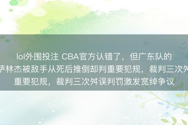 lol外围投注 CBA官方认错了，但广东队的顺利仍是被偷走了，萨林杰被敌手从死后推倒却判重要犯规，裁判三次舛误判罚激发宽绰争议