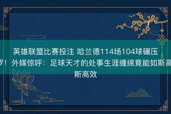 英雄联盟比赛投注 哈兰德114场104球碾压C罗！外媒惊呼：足球天才的处事生涯缠绵竟能如斯高效
