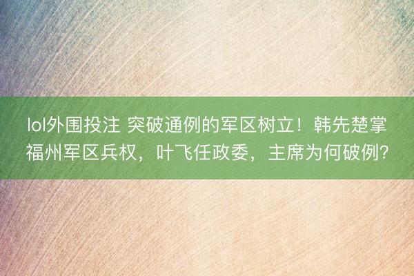 lol外围投注 突破通例的军区树立！韩先楚掌福州军区兵权，叶飞任政委，主席为何破例？