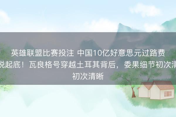 英雄联盟比赛投注 中国10亿好意思元过路费据说起底！瓦良格号穿越土耳其背后，委果细节初次清晰