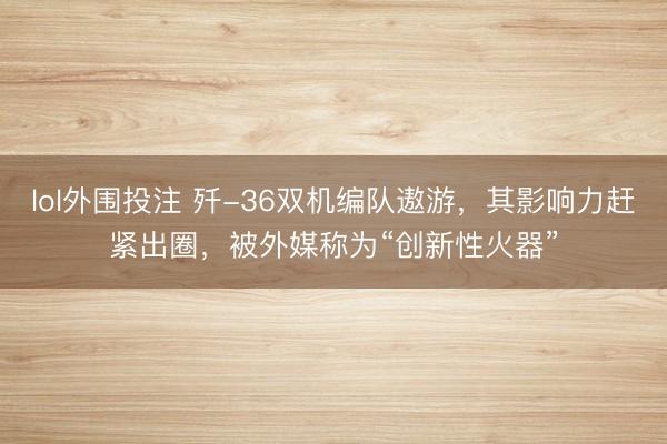 lol外围投注 歼-36双机编队遨游，其影响力赶紧出圈，被外媒称为“创新性火器”