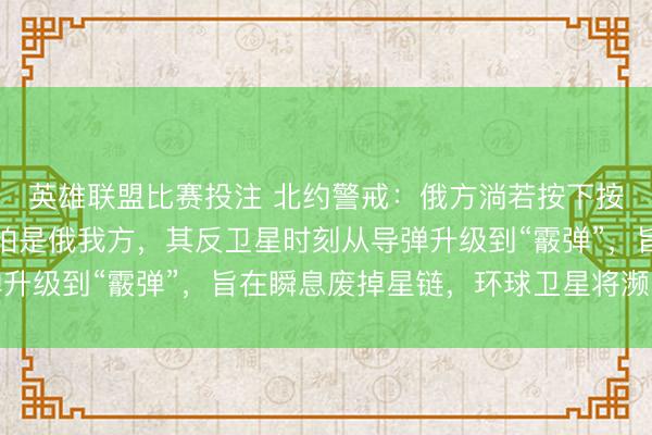英雄联盟比赛投注 北约警戒：俄方淌若按下按钮，第一个瘫痪的只怕是俄我方，其反卫星时刻从导弹升级到“霰弹”，旨在瞬息废掉星链，环球卫星将濒临危机