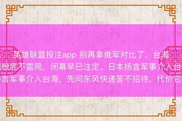 英雄联盟投注app 别再拿俄军对比了，台海若开战，摆脱军的叮嘱根底不雷同，闭幕早已注定。日本扬言军事介入台海，先问东风快递答不招待，代价它根底付不起