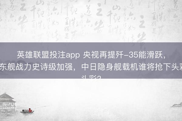 英雄联盟投注app 央视再提歼-35能滑跃，山东舰战力史诗级加强，中日隐身舰载机谁将抢下头彩？