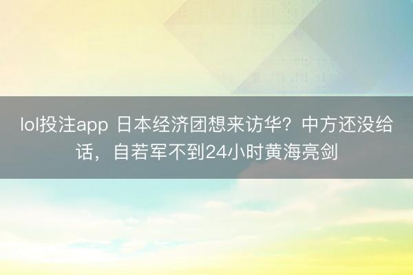 lol投注app 日本经济团想来访华？中方还没给话，自若军不到24小时黄海亮剑