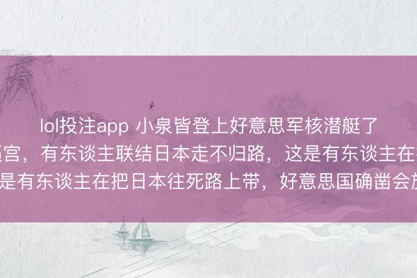 lol投注app 小泉皆登上好意思军核潜艇了，高市早苗被多党追着逼宫，有东谈主联结日本走不归路，这是有东谈主在把日本往死路上带，好意思国确凿会放任岂论吗？