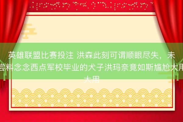 英雄联盟比赛投注 洪森此刻可谓顺眼尽失，未尝料念念西点军校毕业的犬子洪玛奈竟如斯尴尬大用