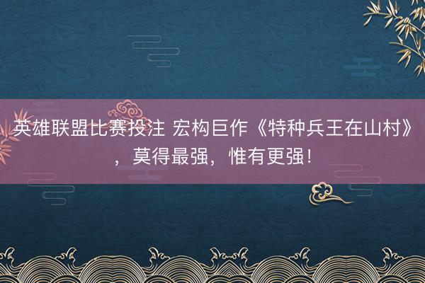英雄联盟比赛投注 宏构巨作《特种兵王在山村》，莫得最强，惟有更强！