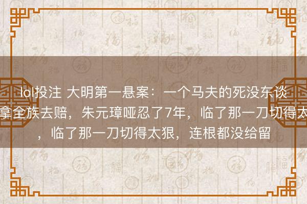 lol投注 大明第一悬案：一个马夫的死没东谈主当回事，丞相却拿全族去赔，朱元璋哑忍了7年，临了那一刀切得太狠，连根都没给留
