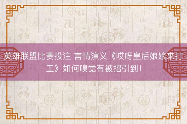 英雄联盟比赛投注 言情演义《哎呀皇后娘娘来打工》如何嗅觉有被招引到！