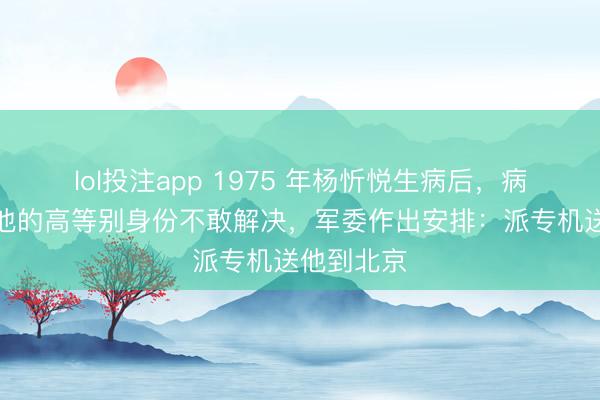 lol投注app 1975 年杨忻悦生病后，病院因费心他的高等别身份不敢解决，军委作出安排：派专机送他到北京