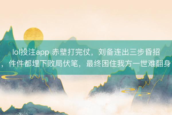 lol投注app 赤壁打完仗，刘备连出三步昏招，件件都埋下败局伏笔，最终困住我方一世难翻身
