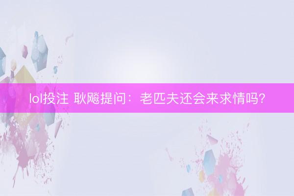 lol投注 耿飚提问：老匹夫还会来求情吗？