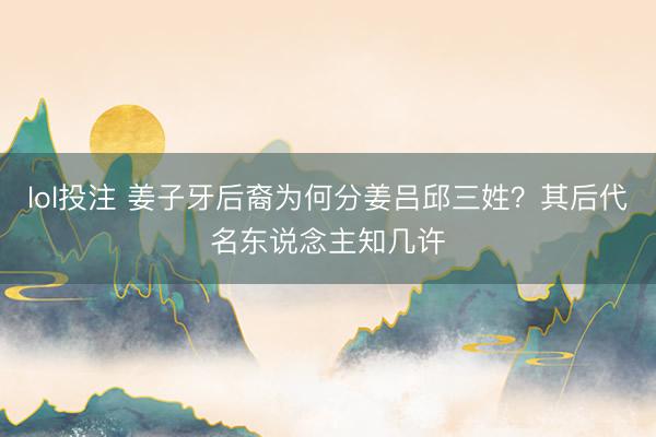 lol投注 姜子牙后裔为何分姜吕邱三姓？其后代名东说念主知几许