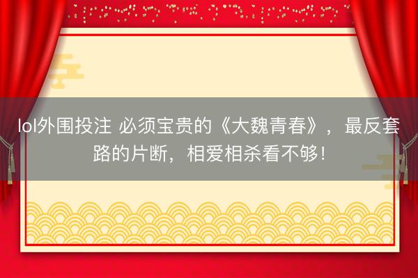 lol外围投注 必须宝贵的《大魏青春》，最反套路的片断，相爱相杀看不够！