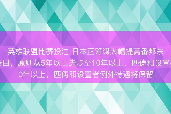 英雄联盟比赛投注 日本正筹谋大幅提高番邦东说念主入籍居住条目，原则从5年以上进步至10年以上，匹俦和设置者例外待遇将保留