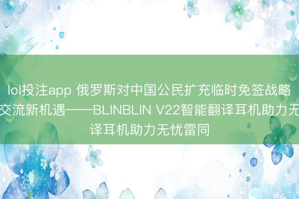 lol投注app 俄罗斯对中国公民扩充临时免签战略，跨境交流新机遇——BLINBLIN V22智能翻译耳机助力无忧雷同