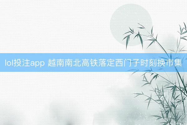 lol投注app 越南南北高铁落定西门子时刻换市集