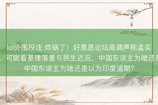 lol外围投注 炸锅了！好意思论坛高调声称孟买跨越上海 30 年，可瞅着基建落差与民生近况，中国东谈主为啥还是以为印度逾期？