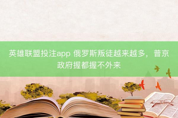 英雄联盟投注app 俄罗斯叛徒越来越多，普京政府握都握不外来
