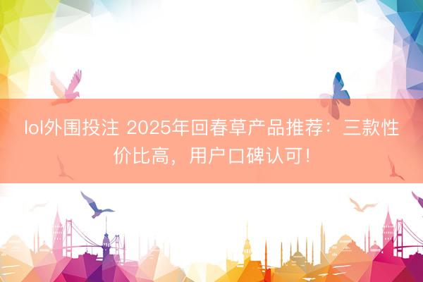 lol外围投注 2025年回春草产品推荐：三款性价比高，用户口碑认可！