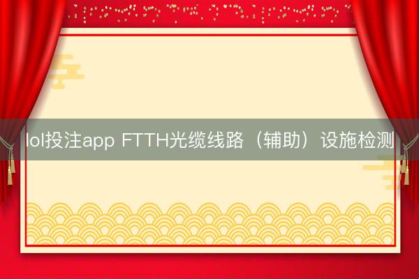 lol投注app FTTH光缆线路（辅助）设施检测