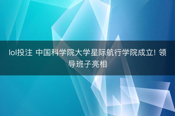 lol投注 中国科学院大学星际航行学院成立! 领导班子亮相