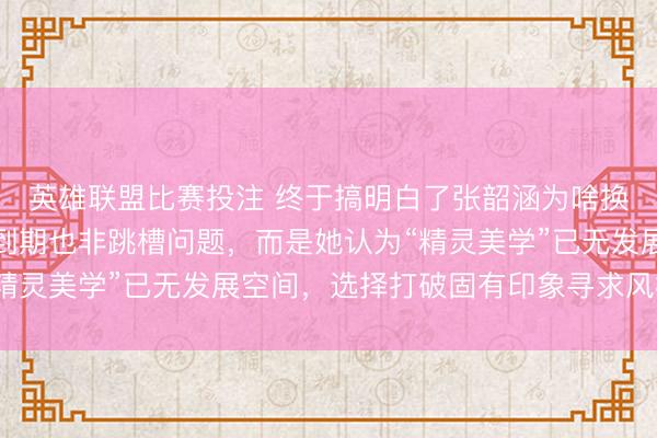 英雄联盟比赛投注 终于搞明白了张韶涵为啥换了造型师，不是合约到期也非跳槽问题，而是她认为“精灵美学”已无发展空间，选择打破固有印象寻求风格突破
