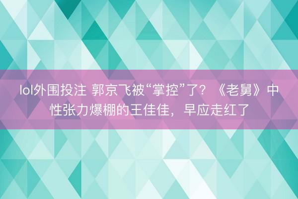 lol外围投注 郭京飞被“掌控”了？《老舅》中性张力爆棚的王佳佳，早应走红了