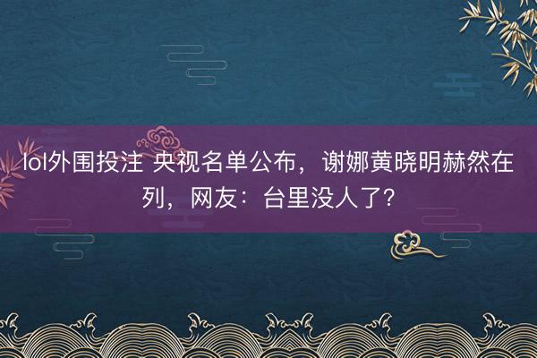 lol外围投注 央视名单公布，谢娜黄晓明赫然在列，网友：台里没人了？