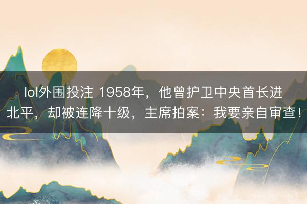 lol外围投注 1958年，他曾护卫中央首长进北平，却被连降十级，主席拍案：我要亲自审查！