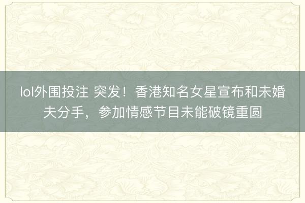 lol外围投注 突发!香港知名女星宣布和未婚夫分手,参加情感节目未能破镜重圆