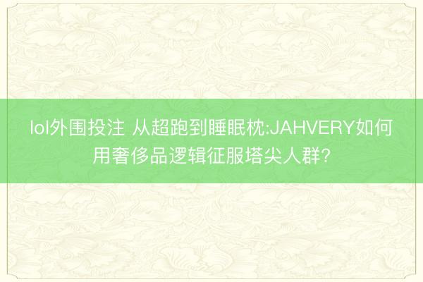 lol外围投注 从超跑到睡眠枕:JAHVERY如何用奢侈品逻辑征服塔尖人群?