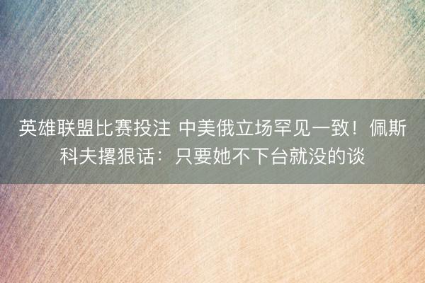 英雄联盟比赛投注 中美俄立场罕见一致!佩斯科夫撂狠话:只要她不下台就没的谈
