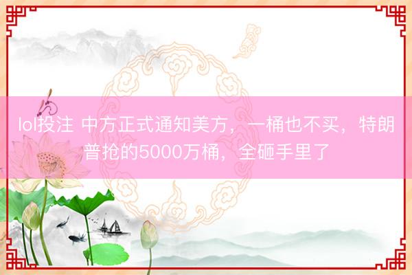 lol投注 中方正式通知美方，一桶也不买，特朗普抢的5000万桶，全砸手里了