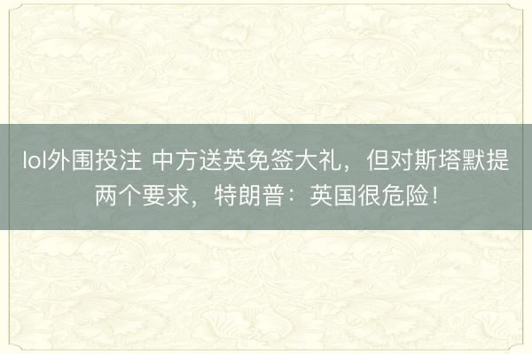lol外围投注 中方送英免签大礼,但对斯塔默提两个要求,特朗普:英国很危险!