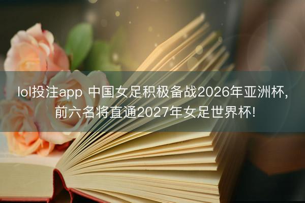 lol投注app 中国女足积极备战2026年亚洲杯， 前六名将直通2027年女足世界杯!