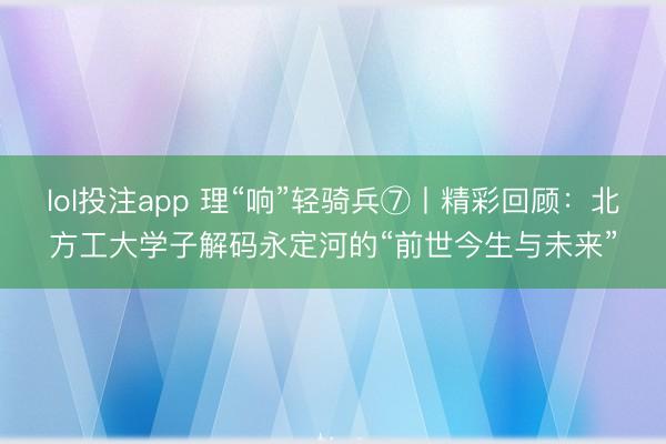 lol投注app 理“响”轻骑兵⑦丨精彩回顾：北方工大学子解码永定河的“前世今生与未来”