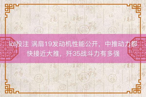 lol投注 涡扇19发动机性能公开，中推动力都快接近大推，歼35战斗力有多强
