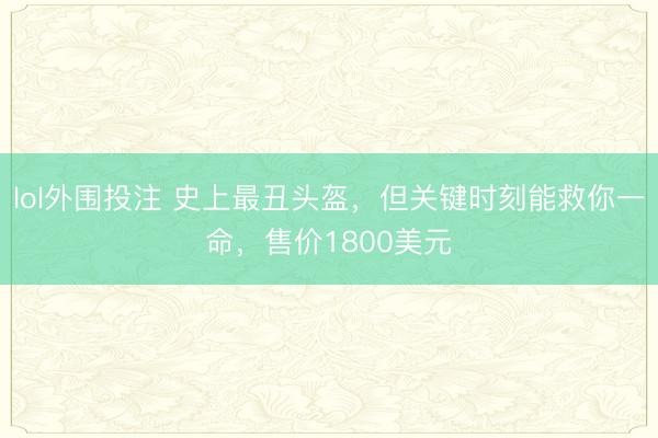 lol外围投注 史上最丑头盔，但关键时刻能救你一命，售价1800美元