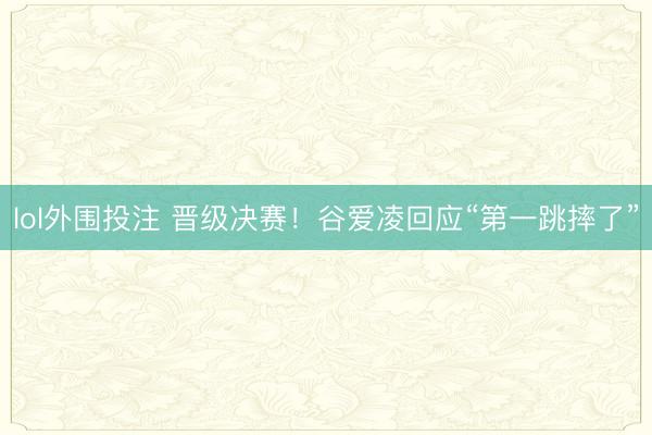 lol外围投注 晋级决赛！谷爱凌回应“第一跳摔了”